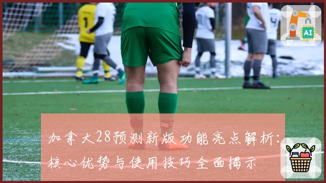 加拿大28预测新版功能亮点解析：核心优势与使用技巧全面揭示
