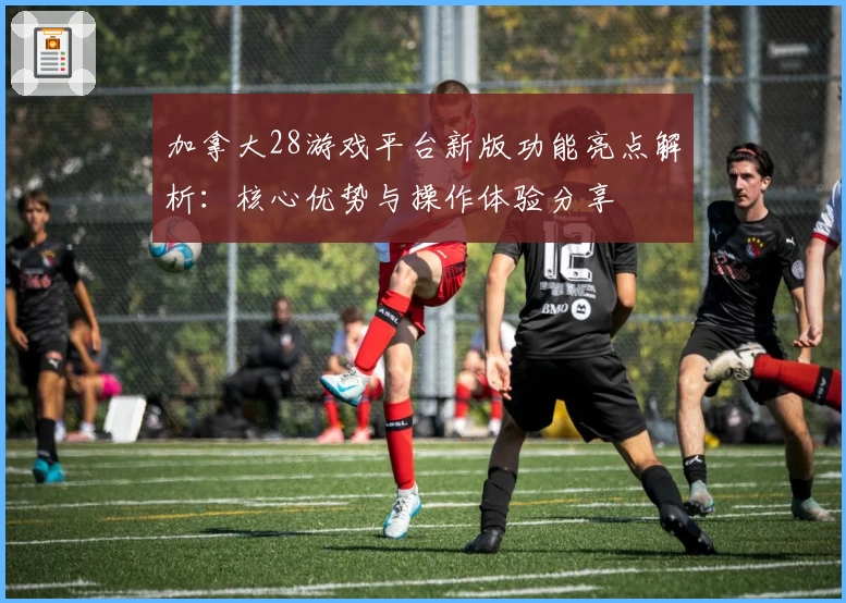 加拿大28游戏平台新版功能亮点解析：核心优势与操作体验分享