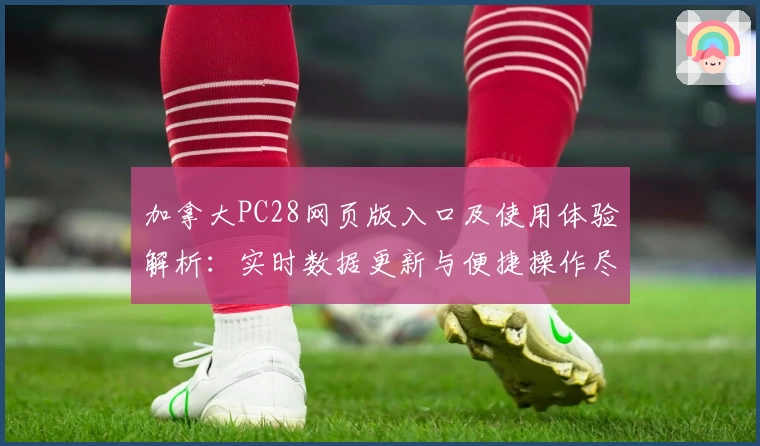 加拿大PC28网页版入口及使用体验解析：实时数据更新与便捷操作尽显平台优势